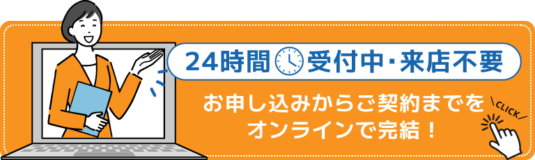 24時間受付中・来店不要 | お申し込みからご契約までをオンラインで完結！